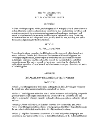 THE 1987 CONSTITUTION
OF THE
REPUBLIC OF THE PHILIPPINES
PREAMBLE
We, the sovereign Filipino people, imploring the aid of Almighty God, in order to build a
just and humane society, and establish a Government that shall embody our ideals and
aspirations, promote the common good, conserve and develop our patrimony, and
secure to ourselves and our posterity, the blessings of independence and democracy
under the rule of law and a regime of truth, justice, freedom, love, equality, and peace,
do ordain and promulgate this Constitution.
ARTICLE I
NATIONAL TERRITORY
The national territory comprises the Philippine archipelago, with all the islands and
waters embraced therein, and all other territories over which the Philippines has
sovereignty or jurisdiction, consisting of its terrestrial, fluvial and aerial domains,
including its territorial sea, the seabed, the subsoil, the insular shelves, and other
submarine areas. The waters around, between, and connecting the islands of the
archipelago, regardless of their breadth and dimensions, form part of the internal waters
of the Philippines.
ARTICLE II
DECLARATION OF PRINCIPLES AND STATE POLICIES
PRINCIPLES
Section 1. The Philippines is a democratic and republican State. Sovereignty resides in
the people and all government authority emanates from them.
Section 2. The Philippines renounces war as an instrument of national policy, adopts the
generally accepted principles of international law as part of the law of the land and
adheres to the policy of peace, equality, justice, freedom, cooperation, and amity with all
nations.
Section 3. Civilian authority is, at all times, supreme over the military. The Armed
Forces of the Philippines is the protector of the people and the State. Its goal is to secure
the sovereignty of the State and the integrity of the national territory.
Section 4. The prime duty of the Government is to serve and protect the people. The
Government may call upon the people to defend the State and, in the fulfillment thereof,
 