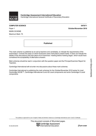 This syllabus is approved for use in England, Wales and Northern Ireland as a Cambridge International Level 1/Level 2 Certificate.
This document consists of 12 printed pages.
© UCLES 2018 [Turn over
Cambridge Assessment International Education
Cambridge International General Certificate of Secondary Education
COMPUTER SCIENCE 0478/11
Paper 1 October/November 2018
MARK SCHEME
Maximum Mark: 75
Published
This mark scheme is published as an aid to teachers and candidates, to indicate the requirements of the
examination. It shows the basis on which Examiners were instructed to award marks. It does not indicate the
details of the discussions that took place at an Examiners’ meeting before marking began, which would have
considered the acceptability of alternative answers.
Mark schemes should be read in conjunction with the question paper and the Principal Examiner Report for
Teachers.
Cambridge International will not enter into discussions about these mark schemes.
Cambridge International is publishing the mark schemes for the October/November 2018 series for most
Cambridge IGCSE™, Cambridge International A and AS Level components and some Cambridge O Level
components.
bestexamhelp.com
 