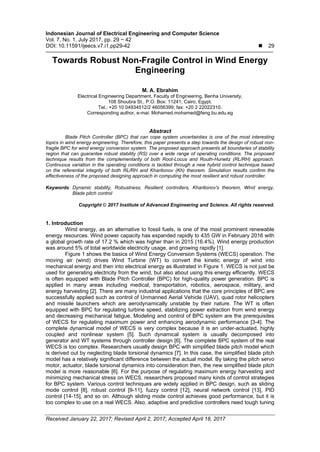 Indonesian Journal of Electrical Engineering and Computer Science
Vol. 7, No. 1, July 2017, pp. 29 ~ 42
DOI: 10.11591/ijeecs.v7.i1.pp29-42  29
Received January 22, 2017; Revised April 2, 2017; Accepted April 18, 2017
Towards Robust Non-Fragile Control in Wind Energy
Engineering
M. A. Ebrahim
Electrical Engineering Department, Faculty of Engineering, Benha University,
108 Shoubra St., P.O. Box: 11241, Cairo, Egypt.
Tel.: +20 10 04934512/2 46056399; fax: +20 2 22022310.
Corresponding author, e-mai: Mohamed.mohamed@feng.bu.edu.eg
Abstract
Blade Pitch Controller (BPC) that can cope system uncertainties is one of the most interesting
topics in wind energy engineering. Therefore, this paper presents a step towards the design of robust non-
fragile BPC for wind energy conversion system. The proposed approach presents all boundaries of stability
region that can guarantee robust stability (RS) over a wide range of operating conditions. The proposed
technique results from the complementarity of both Root-Locus and Routh-Hurwitz (RL/RH) approach.
Continuous variation in the operating conditions is tackled through a new hybrid control technique based
on the referential integrity of both RL/RH and Kharitonov (Kh) theorem. Simulation results confirm the
effectiveness of the proposed designing approach in computing the most resilient and robust controller.
Keywords: Dynamic stability, Robustness, Resilient controllers, Kharitonov's theorem, Wind energy,
Blade pitch control
Copyright © 2017 Institute of Advanced Engineering and Science. All rights reserved.
1. Introduction
Wind energy, as an alternative to fossil fuels, is one of the most prominent renewable
energy resources. Wind power capacity has expanded rapidly to 435 GW in February 2016 with
a global growth rate of 17.2 % which was higher than in 2015 (16.4%). Wind energy production
was around 5% of total worldwide electricity usage, and growing rapidly [1].
Figure 1 shows the basics of Wind Energy Conversion Systems (WECS) operation. The
moving air (wind) drives Wind Turbine (WT) to convert the kinetic energy of wind into
mechanical energy and then into electrical energy as illustrated in Figure 1. WECS is not just be
used for generating electricity from the wind, but also about using this energy efficiently. WECS
is often equipped with Blade Pitch Controller (BPC) for high-quality power generation. BPC is
applied in many areas including medical, transportation, robotics, aerospace, military, and
energy harvesting [2]. There are many industrial applications that the core principles of BPC are
successfully applied such as control of Unmanned Aerial Vehicle (UAV), quad rotor helicopters
and missile launchers which are aerodynamically unstable by their nature. The WT is often
equipped with BPC for regulating turbine speed, stabilizing power extraction from wind energy
and decreasing mechanical fatigue. Modeling and control of BPC system are the prerequisites
of WECS for regulating maximum power and enhancing aerodynamic performance [3-4]. The
complete dynamical model of WECS is very complex because it is an under-actuated, highly
coupled and nonlinear system [5]. Such dynamical system is usually decomposed into
generator and WT systems through controller design [6]. The complete BPC system of the real
WECS is too complex. Researchers usually design BPC with simplified blade pitch model which
is derived out by neglecting blade torsional dynamics [7]. In this case, the simplified blade pitch
model has a relatively significant difference between the actual model. By taking the pitch servo
motor, actuator, blade torsional dynamics into consideration then, the new simplified blade pitch
model is more reasonable [6]. For the purpose of regulating maximum energy harvesting and
minimizing mechanical stress on WECS, researchers proposed many kinds of control strategies
for BPC system. Various control techniques are widely applied in BPC design, such as sliding
mode control [8], robust control [9-11], fuzzy control [12], neural network control [13], PID
control [14-15], and so on. Although sliding mode control achieves good performance, but it is
too complex to use on a real WECS. Also, adaptive and predictive controllers need tough tuning
 