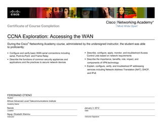 African Advanced Level Telecommunications Institute
Nairobi
Ngugi, Elizabeth Wairimu
January 3, 2012
FERDINAND OTIENO
Certificate of Course Completion
CCNA Exploration: Accessing the WAN
Location
Instructor
Date
Instructor Signature
Student
Academy Name
During the Cisco
®
Networking Academy course, administered by the undersigned instructor, the student was able
to proficiently:
Configure and verify basic WAN serial connections including
serial, Point-to-Point and Frame Relay
Describe the functions of common security appliances and
applications and the practices to secure network devices
Describe, configure, apply, monitor, and troubleshoot Access
Control Lists based on network requirements
Describe the importance, benefits, role, impact, and
components of VPN technology
Explain, configure, verify, and troubleshoot IP addressing
services including Network Address Translation (NAT), DHCP,
and IPv6
 