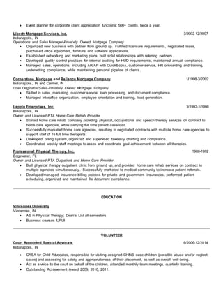  Event planner for corporate client appreciation functions; 500+ clients, twice a year.
Liberty Mortgage Services, Inc. 3/2002-12/2007
Indianapolis, IN
Operations and Sales Manager-Privately Owned Mortgage Company
 Organized new business with partner from ground up. Fulfilled licensure requirements, negotiated lease,
purchased office equipment, furniture and software applications.
 Established networking and marketing plans, built solid relationships with referring partners.
 Developed quality control practices for internal auditing for HUD requirements, maintained annual compliance.
 Managed sales, operations, including AR/AP with QuickBooks, customer service, HR onboarding and training,
underwriting compliance, while maintaining personal pipeline of clients.
Cornerstone Mortgage and Reliance Mortgage Company 1/1998-3/2002
Indianapolis, IN and Carmel, IN
Loan Originator/Sales-Privately Owned Mortgage Company
 Skilled in sales, marketing, customer service, loan processing, and document compliance.
 Managed interoffice organization, employee orientation and training, lead generation.
Lappin Enterprises, Inc. 3/1992-1/1998
Indianapolis, IN
Owner and Licensed PTA Home Care Rehab Provider
 Started home care rehab company providing physical, occupational and speech therapy services on contract to
home care agencies, while carrying full time patient case load.
 Successfully marketed home care agencies, resulting in negotiated contracts with multiple home care agencies to
support staff of 15 full time therapists.
 Developed billing system, organized and supervised biweekly charting and compliance.
 Coordinated weekly staff meetings to asses and coordinate goal achievement between all therapies.
Professional Physical Therapy, Inc. 1988-1992
Edgewater, FL
Owner and Licensed PTA Outpatient and Home Care Provider
 Built physical therapy outpatient clinic from ground up, and provided home care rehab services on contract to
multiple agencies simultaneously. Successfully marketed to medical community to increase patient referrals.
 Developed/managed insurance billing process for private and government insurances, performed patient
scheduling, organized and maintained file document compliance.
EDUCATION
Vincennes University
Vincennes, IN
 AS in Physical Therapy; Dean’s List all semesters
 Business courses IUPUI
VOLUNTEER
Court Appointed Special Advocate 6/2006-12/2014
Indianapolis, IN
 CASA for Child Advocates, responsible for visiting assigned CHINS case children (possible abuse and/or neglect
cases) and assessing for safety and appropriateness of their placement, as well as overall well-being.
 Act as a voice to the court on behalf of the children. Attended monthly team meetings, quarterly training.
 Outstanding Achievement Award 2009, 2010, 2011.
 