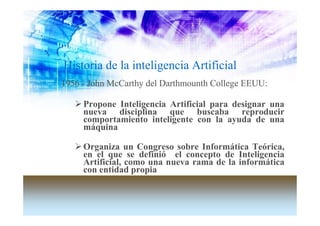 Historia de la inteligencia Artificial
1956 - John McCarthy del Darthmounth College EEUU:

     Propone Inteligencia Artificial para designar una
     nueva disciplina que buscaba reproducir
     comportamiento inteligente con la ayuda de una
     máquina

     Organiza un Congreso sobre Informática Teórica,
     en el que se definió el concepto de Inteligencia
     Artificial, como una nueva rama de la informática
     con entidad propia
 