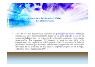 Historia de la Inteligencia Artificial.
                          Los últimos avances




• Uno de los más reconocidos expertos en patología de nodos linfáticos
  plantea un caso extremadamente difícil al sistema experto y evalúa la
  respuesta dada por éste. La respuesta del sistema le causa risa. Ligeramente
  preocupados, los creadores del sistema le sugieren que pida a la
  computadora una explicación del diagnóstico dado. La máquina señala los
  principales factores que llevaron a esa decisión y explica la sutil interacción
  de varios de los síntomas en este caso. El experto, después de un tiempo,
  admite su error (Heckerman, 1991).
 