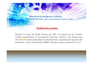Historia de la Inteligencia Artificial.
            El Estado del Arte. ¿Qué es capaz de hacer la IA hoy en día?



                         Planificación Logística

Durante la crisis del Golfo Pérsico de 1991, las fuerzas de los Estados
Unidos desarrollaron la herramienta Dynamic Analysis and Replanning
Tool (DART) para automatizar la planificación y organización logística del
transporte, lo que incluía hasta 50000 vehículos, carga y personal a la vez.
 