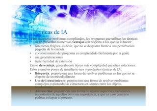 Técnicas de IA
 Para solucionar problemas complicados, los programas que utilizan las técnicas
    de IA presentan numerosas ventajas con respecto a los que no lo hacen:
• son menos frágiles, es decir, que no se despistan frente a una perturbación
    pequeña de la entrada
• el conocimiento del programa es comprendido fácilmente por la gente
• usa generalizaciones
• tiene facilidad de extensión
Como desventaja, generalmente tienen más complejidad que otras soluciones.
Estos ejemplos ponen de manifiesto tres importantes técnicas de IA:
• Búsqueda: proporciona una forma de resolver problemas en los que no se
    dispone de un método directo
• Uso del conocimiento: proporciona una forma de resolver problemas
    complejos explotando las estructuras existentes entre los objetos
    involucrados
• Abstracción: proporciona una forma de separar aspectos y variaciones
    importantes de aquellos otros sin importancia, y que en caso contrario
    podrían colapsar el proceso.
 