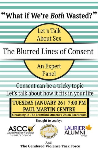 The Blurred Lines of Consent
Let’s Talk
About Sex
An Expert
Panel
TUESDAY JANUARY 26 | 7:00 PM
PAUL MARTIN CENTRE
The Gendered Violence Task Force
Brought to you by:
And
Consent can be a tricky topic
Let's talk about how it fits in your life
Streaming In The Brantford Student’s Union Boardroom
What if We’re Both Wasted?“ ”
 