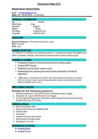 Curriculum Vitae (C.V)
Khaled Esam Elsaed Kahla
E-mail : khaledkahla@gmail.com
Mobile: KSA - 966-580734594 – or– 599162394
PERSONAL INFORMATION:
Age : 26 years
Marital Status : Single
Nationality : Egyptian
Religion : Muslim
Visa Status : Employment Visa
Languages : English & Arabic
EDUCATION
Bachelor of Commerce – (From Mansoura University – Egypt).
Major: Accounting.
Grade: Good.
CAREER OBJECTIVE
I am looking for a meaningful and challenging position in a multinational company that enables me to
utilize my education, computer, communication & business skills to achieve company’s goals.
TRAINING & COURES
 Professional diploma in financial accounting and costing system.
 Orical & ERP Training
 Peachtree and Icdl (excel, access, word).
 Bookkeeping from preparing the entries till the presentation of financial
statements.
 MCA (Modern Comprehensive Accountant: About financial statement presentation according to
GAAP and its items in detail, inventory pricing, depreciation methods and ratios (liquidity, activity,
solvency, profitability and per share).
EMPLOYMENT HISTORY
Worked on the following positions:
1. Data Entry Operator (for 1 year at M/s Techint cimi Montubi company in Egypt)
2. Accountant (for 1 years at M/s Showman LLC in Egypt)
3. Sr. Accountant (Working as senior accountant at G.R/H.R department at Azmeel Contracting
Company KSA, since 2013 till date.
GENERAL SKILLS
 Good communication skills
 Strong problem solving and negotiation skills
 Decision maker
 Team player
 Capable in working under pressure
 Able to achieve new tasks quickly
 Development of my work
INTERESTS & ACTIVITES
 Reading Books
 Football & Gym
 