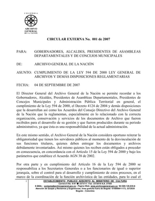 CIRCULAR EXTERNA No. 001 de 2007


PARA:       GOBERNADORES, ALCALDES, PRESIDENTES DE ASAMBLEAS
            DEPARTAMENTALES Y DE CONCEJOS MUNICIPALES

DE:         ARCHIVO GENERAL DE LA NACIÓN

ASUNTO: CUMPLIMIENTO DE LA LEY 594 DE 2000 LEY GENERAL DE
        ARCHIVOS Y DEMÁS DISPOSICIONES REGLAMENTARIAS

FECHA:      04 DE SEPTIEMBRE DE 2007

El Director General del Archivo General de la Nación se permite recordar a los
Gobernadores, Alcaldes, Presidentes de Asambleas Departamentales, Presidentes de
Concejos Municipales y Administración Pública Territorial en general, el
cumplimiento de la Ley 594 de 2000, el Decreto 4124 de 2004 y demás disposiciones
que la desarrollan así como los Acuerdos del Consejo Directivo del Archivo General
de la Nación que la reglamentan, especialmente en lo relacionado con la correcta
organización, conservación y servicios de los documentos de Archivo que fueron
recibidos para el desarrollo de su gestión y que fueron producidos durante su periodo
administrativo, ya que ésta es una responsabilidad de la actual administración.

En este mismo sentido, el Archivo General de la Nación considera oportuno reiterar la
obligatoriedad que tienen los servidores públicos al momento de la desvinculación de
sus funciones titulares, quienes deben entregar los documentos y archivos
debidamente inventariados. Así mismo quienes los reciben están obligados a proceder
en consecuencia, en concordancia con el Artículo 15 de la Ley 594 de 2000 y bajo los
parámetros que establece el Acuerdo AGN 38 de 2002.

Por otra parte y en cumplimiento del Artículo 16 de la Ley 594 de 2000 se
responsabiliza a los Secretarios Generales o a los funcionarios de igual o superior
jerarquía, sobre el control para el desarrollo y cumplimiento de estos procesos, en el
marco de la coordinación de la función archivística de las entidades, para lo cual el
      1             ESTABLECIMIENTO PUBLICO ADSCRITO AL MINISTERIO DE CULTURA
                                  Carrera 6 No. 6-91   3373111 Fax: 3372019 A.A. 37555
            E-MAIL: contacto@archivogeneral.gov.co - Página Web: www.archivogeneral.gov.co Nit 800.128.835-6
            Atención de Quejas y Reclamos y Sugerencias, línea gratuita fuera de Bogotá –018000911173, 3372035
                                                    Bogotá – Colombia
 