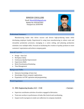 BINESH CHULLERI
Email: Binesh981@gmail.com
Mobile No: 0501667893
Passport no: J4181990
Professional Summary:
Manufacturing leader who drives success and directs high-producing teams while
developing employee loyalty. Experienced in using Lean manufacturing to reduce costs and
streamline production processes, managing in a union setting, and planning production
schedules over multiple shifts. Focused on facilitating the creation of quality products to meet
customers’ expectations and achieve company goals.
Area of Expertise:
 Design – Auto Cad
 Workplace Safety
 Continuous Quality Improvement
 Supervisory Skills
 Work Prioritization/Scheduling
 Time Management
Background Skills:
 Extensive knowledge of Auto-Cad.
 Knowledge of basic computer applications.
 Experience in CNC operation and programming
Work Experience:
JML Engineering facades, LLC – UAE - Current -
 Supervise coordinates activities of workers engaged in fabrication.
 Train new workers in performance of tasks, like Control and coordinating.
 Inspect work in progress to make sure adherence to company standards
 