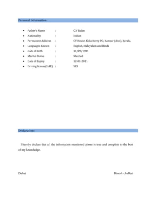 Personal Information:
 Father’s Name : C.V Balan
 Nationality : Indian
 Permanent Address : CV House, Kolacherry PO, Kannur (dist.), Kerala.
 Languages Known : English, Malayalam and Hindi
 Date of birth : 11/09/1981
 Marital Status : Married
 Date of Expiry : 12-01-2021
 Driving license(UAE) : YES
Declaration:
I hereby declare that all the information mentioned above is true and complete to the best
of my knowledge.
Dubai Binesh chulleri
 