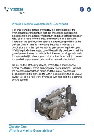 What is a Marine Gyrostabilizer? …continued
The gyro-dynamic torque created by the combination of the
flywheel angular momentum and the precession oscillation is
proportional to the angular momentum and also to the precession
rate. So at a fixed rpm the angular momentum is a constant.
Therefore, the gyro-dynamic torque is directly proportional to the
precession rate. This is interesting, because it leads to the
conclusion that if the flywheel was to precess very quickly, up to
infinitely quickly, then a gyro could theoretically produce an infinite
gyro-dynamic torque. In order to limit the amount of gyro-dynamic
torque created (to allow a practical structure to be built to contain
the loads) the precession rate must be controlled or limited.
So our perfect stabilizing device, created by a specific set of
gimbal constraints, works automatically due to physics. However
the precession oscillation range and the rate of precession
oscillation must be managed to within desirable limits. For VEEM
Gyros, this is the role of the hydraulic cylinders and the electronic
control system.
Chapter One :
What is a Marine Gyrostabilizer?
 