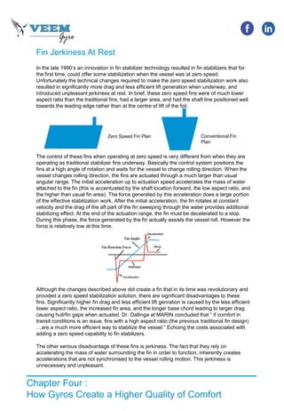 Chapter Four :
How Gyros Create a Higher Quality of Comfort
Fin Jerkiness At Rest
In the late 1990’s an innovation in fin stabilizer technology resulted in fin stabilizers that for
the first time, could offer some stabilization when the vessel was at zero speed.
Unfortunately the technical changes required to make the zero speed stabilization work also
resulted in significantly more drag and less efficient lift generation when underway, and
introduced unpleasant jerkiness at rest. In brief, these zero speed fins were of much lower
aspect ratio than the traditional fins, had a larger area, and had the shaft line positioned well
towards the leading edge rather than at the centre of lift of the foil.
The control of these fins when operating at zero speed is very different from when they are
operating as traditional stabilizer fins underway. Basically the control system positions the
fins at a high angle of rotation and waits for the vessel to change rolling direction. When the
vessel changes rolling direction, the fins are actuated through a much larger than usual
angular range. The initial acceleration up to actuation speed accelerates the mass of water
attached to the fin (this is accentuated by the shaft location forward, the low aspect ratio, and
the higher than usual fin area). The force generated by this acceleration does a large portion
of the effective stabilization work. After the initial acceleration, the fin rotates at constant
velocity and the drag of the aft part of the fin sweeping through the water provides additional
stabilizing effect. At the end of the actuation range, the fin must be decelerated to a stop.
During this phase, the force generated by the fin actually assists the vessel roll. However the
force is relatively low at this time.
Although the changes described above did create a fin that in its time was revolutionary and
provided a zero speed stabilization solution, there are significant disadvantages to these
fins. Significantly higher fin drag and less efficient lift genration is caused by the less efficient
lower aspect ratio, the increased fin area, and the longer base chord leading to larger drag
causing hull/fin gaps when actuated. Dr. Dallinga at MARIN concluded that “ if comfort in
transit conditions is an issue, fins with a high aspect ratio (the previous traditional fin design)
…are a much more efficient way to stabilize the vessel.” Echoing the costs associated with
adding a zero speed capability to fin stabilizers.
The other serious disadvantage of these fins is jerkiness. The fact that they rely on
accelerating the mass of water surrounding the fin in order to function, inherently creates
accelerations that are not synchronised to the vessel rolling motion. This jerkiness is
unnecessary and unpleasant.
Zero Speed Fin Plan Conventional Fin
Plan
 