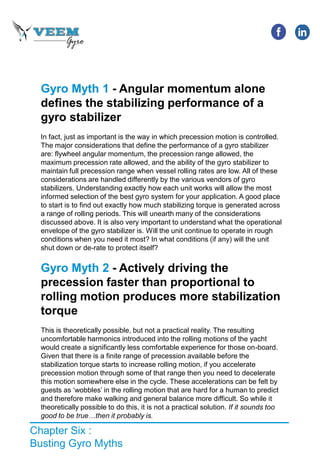 Chapter Six :
Busting Gyro Myths
Gyro Myth 1 - Angular momentum alone
defines the stabilizing performance of a
gyro stabilizer
In fact, just as important is the way in which precession motion is controlled.
The major considerations that define the performance of a gyro stabilizer
are: flywheel angular momentum, the precession range allowed, the
maximum precession rate allowed, and the ability of the gyro stabilizer to
maintain full precession range when vessel rolling rates are low. All of these
considerations are handled differently by the various vendors of gyro
stabilizers. Understanding exactly how each unit works will allow the most
informed selection of the best gyro system for your application. A good place
to start is to find out exactly how much stabilizing torque is generated across
a range of rolling periods. This will unearth many of the considerations
discussed above. It is also very important to understand what the operational
envelope of the gyro stabilizer is. Will the unit continue to operate in rough
conditions when you need it most? In what conditions (if any) will the unit
shut down or de-rate to protect itself?
Gyro Myth 2 - Actively driving the
precession faster than proportional to
rolling motion produces more stabilization
torque
This is theoretically possible, but not a practical reality. The resulting
uncomfortable harmonics introduced into the rolling motions of the yacht
would create a significantly less comfortable experience for those on-board.
Given that there is a finite range of precession available before the
stabilization torque starts to increase rolling motion, if you accelerate
precession motion through some of that range then you need to decelerate
this motion somewhere else in the cycle. These accelerations can be felt by
guests as ‘wobbles’ in the rolling motion that are hard for a human to predict
and therefore make walking and general balance more difficult. So while it
theoretically possible to do this, it is not a practical solution. If it sounds too
good to be true…then it probably is.
 