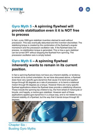 Chapter Six :
Busting Gyro Myths
Gyro Myth 5 - A spinning flywheel will
provide stabilization even it it is NOT free
to precess
In fact, a pre-1900 gyro stabilizer invention claimed to work without
precession. This was eventually debunked and the invention discredited. The
stabilizing torque is created by the combination of the flywheel’s angular
momentum and the precession oscillation rate. If the flywheel does not
precess, no stabilization torque is generated. This is how a gyro stabilizer
can be turned OFF without stopping the flywheel from spinning. The
precession oscillation axis is simply locked.
Gyro Myth 6 – A spinning flywheel
inherently wants to remain in its current
position.
In fact a spinning flywheel does not have any inherent stability, or tendency
to remain at its current orientation. As we have discussed above, a flywheel
does have very specific gyro-dynamics that cause it to bend and applied
torque through 90 degrees as a rate of precession, or to bend a rotational
motion through 90 degrees as a torque. However there are many specific
flywheel applications where the flywheel does provide a stabilizing influence.
These include the spinning top children's toy, the front wheel of motorcycle or
bicycle, and happily, a marine gyro stabilizer. However each of these
applications applies gyro-dynamics in a unique way, and is not related to any
inherent stability of a flywheel, but the way that it bends torque through 90
degrees.
 