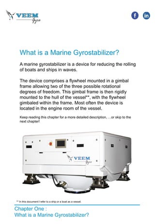 What is a Marine Gyrostabilizer?
A marine gyrostabilizer is a device for reducing the rolling
of boats and ships in waves.
The device comprises a flywheel mounted in a gimbal
frame allowing two of the three possible rotational
degrees of freedom. This gimbal frame is then rigidly
mounted to the hull of the vessel**, with the flywheel
gimbaled within the frame. Most often the device is
located in the engine room of the vessel.
Keep reading this chapter for a more detailed description, …or skip to the
next chapter!
Chapter One :
What is a Marine Gyrostabilizer?
** In this document I refer to a ship or a boat as a vessel.
 