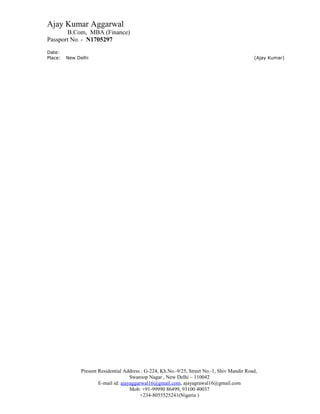 Ajay Kumar Aggarwal
B.Com, MBA (Finance)
Passport No. - N1705297
Date:
Place: New Delhi (Ajay Kumar)
Present Residential Address : G-224, Kh.No.-9/25, Street No.-1, Shiv Mandir Road,
Swaroop Nagar , New Delhi – 110042
E-mail id: ajayaggarwal16@gmail.com, ajayagrawal16@gmail.com
Mob: +91-99990 86499, 93100 40037
+234-8055525241(Nigeria )
 