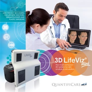 The most compact
3D system for skin
analysis & simulation
USER-FRIENDLY 3D CAMERA
FOR ÆSTHETIC DOCTORS,
DERMATOLOGISTS AND
PLASTIC SURGEONS
SKIN EVALUATION EXCELLENCE								
-> Optimized reproducibility
3D reconstruction is completed by 3D matching to
offer greater accuracy. The LifeViz technology enables
quantification of volume changes and detection of fine
surface details.
						
-> User-friendly solutions
The LifeVizTM
Mini is the only portable camera system
capable of skin analysis and simulation. There is no need to
block an exam room. Reproducible pictures are possible
without repositioning systems, thanks to our dual beam
pointers.
Less than three minutes are necessary from taking photos to
assessing skin complexion. The three photos are automatically
stitched and the patient’s face is reconstructed in 3D.
+
Differentiate
your practice
Improve patient
communication
Show rejuvenation
results
Convince
& reassure
Increase patient
conversions
---->
www.graphie4.com.Photos:©QuantifiCare-Shutterstock-fotolia
www.quantificare.com
French office:
QuantifiCare S.A.
1180, route des Dolines - Athena B, BP 40051
06901 Sophia Antipolis - FRANCE
Tel:+33(0)492915420•Fax:+33(0)488676060
info@quantificare.com
USA - West Coast Office:
QuantifiCare Inc.
1710 S. Amphlett Blvd, Suite 318
San Mateo - CA 94402, USA
Tel:+15107590382•Fax:+15102253700
info.usa@quantificare.com
USA - East Coast Office:
QuantifiCare Inc.
4020 Old Milton Parkway suite 210
Alpharetta - GA 30005, USA
Tel: +1 770-609-8198
info.usa@quantificare.com
3D
BROCHURE B2C Mini resized.indd 1 1/18/2016 6:13:41 PM
 