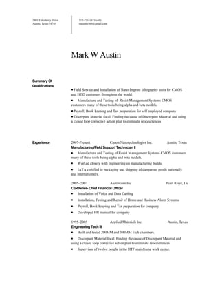 7803 Elderberry Drive
Austin, Texas 78745
512-731-1671(cell)
maustin560@gmail.com
Mark W Austin
Summary Of
Qualifications
•Field Service and Installation of Nano-Imprint lithography tools for CMOS
and HDD customers throughout the world.
• Manufacture and Testing of Resist Management Systems CMOS
customers many of these tools being alpha and beta models.
•Payroll, Book keeping and Tax preparation for self employed company
•Discrepant Material focal. Finding the cause of Discrepant Material and using
a closed loop corrective action plan to eliminate reoccurrences
Experience 2007-Present Canon Nanotechnologies Inc. Austin, Texas
Manufacturing/Field Support Technician II
• Manufacture and Testing of Resist Management Systems CMOS customers
many of these tools being alpha and beta models.
• Worked closely with engineering on manufacturing builds.
• IATA certified in packaging and shipping of dangerous goods nationally
and internationally.
2005–2007 Austincom Inc Pearl River, La
Co-Owner- Chief Financial Officer
• Installation of Voice and Data Cabling
• Installation, Testing and Repair of Home and Business Alarm Systems
• Payroll, Book keeping and Tax preparation for company.
• Developed HR manual for company
1995–2005 Applied Materials Inc Austin, Texas
Engineering Tech III
• Built and tested 200MM and 300MM Etch chambers.
• Discrepant Material focal. Finding the cause of Discrepant Material and
using a closed loop corrective action plan to eliminate reoccurrences.
• Supervisor of twelve people in the HTF mainframe work center.
 