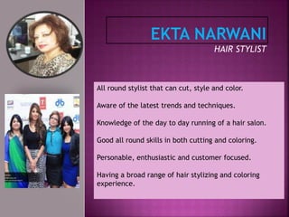 HAIR STYLIST
All round stylist that can cut, style and color.
Aware of the latest trends and techniques.
Knowledge of the day to day running of a hair salon.
Good all round skills in both cutting and coloring.
Personable, enthusiastic and customer focused.
Having a broad range of hair stylizing and coloring
experience.
 