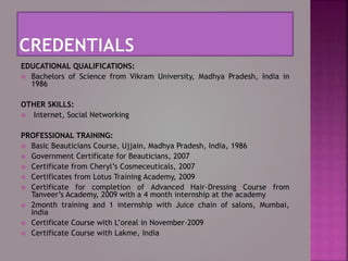 EDUCATIONAL QUALIFICATIONS:
 Bachelors of Science from Vikram University, Madhya Pradesh, India in
1986
OTHER SKILLS:
 Internet, Social Networking
PROFESSIONAL TRAINING:
 Basic Beauticians Course, Ujjain, Madhya Pradesh, India, 1986
 Government Certificate for Beauticians, 2007
 Certificate from Cheryl’s Cosmeceuticals, 2007
 Certificates from Lotus Training Academy, 2009
 Certificate for completion of Advanced Hair-Dressing Course from
Tanveer’s Academy, 2009 with a 4 month internship at the academy
 2month training and 1 internship with Juice chain of salons, Mumbai,
India
 Certificate Course with L’oreal in November-2009
 Certificate Course with Lakme, India
 
