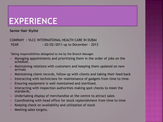 Senior Hair Stylist
COMPANY : VLCC INTERNATIONAL HEALTH CARE IN DUBAI
YEAR : 02/02/2011 up to December - 2013
Taking responsibilities delegated to me by the Branch Manager.
 Managing appointments and prioritizing them in the order of jobs on the
schedule.
 Maintaining relations with customers and keeping them updated on new
arrivals
 Maintaining client records, follow up with clients and taking their feed back
 Interacting with technicians for maintenance of gadgets from time to time.
 Ensuring equipment is well maintained and sterilized.
 Interacting with inspection authorities making spot checks to meet the
standards.
 Undertaking display of merchandise at the centre to attract sales
 Coordinating with head office for stock replenishment from time to time
 Keeping check on availability and utilization of stock
 Meeting sales targets.
 
