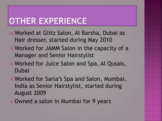  Worked at Glitz Salon, Al Barsha, Dubai as
Hair dresser, started during May 2010
 Worked for JAMM Salon in the capacity of a
Manager and Senior Hairstylist
 Worked for Juice Salon and Spa, Al Qusais,
Dubai
 Worked for Sarla’s Spa and Salon, Mumbai,
India as Senior Hairstylist, started during
August 2009
 Owned a salon in Mumbai for 9 years
 