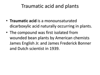Traumatic acid and plants
• Traumatic acid is a monounsaturated
dicarboxylic acid naturally occurring in plants.
• The compound was first isolated from
wounded bean plants by American chemists
James English Jr. and James Frederick Bonner
and Dutch scientist in 1939.
 