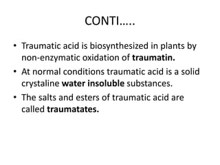CONTI…..
• Traumatic acid is biosynthesized in plants by
non-enzymatic oxidation of traumatin.
• At normal conditions traumatic acid is a solid
crystaline water insoluble substances.
• The salts and esters of traumatic acid are
called traumatates.
 