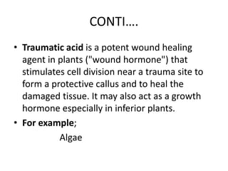 CONTI….
• Traumatic acid is a potent wound healing
agent in plants ("wound hormone") that
stimulates cell division near a trauma site to
form a protective callus and to heal the
damaged tissue. It may also act as a growth
hormone especially in inferior plants.
• For example;
Algae
 