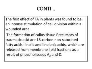 CONTI…
The first effect of TA in plants was found to be
an intense stimulation of cell division within a
wounded area.
The formation of callus tissue Precursors of
traumatic acid are 18-carbon non-saturated
fatty acids: linolic and linolenic acids, which are
released from membrane lipid fractions as a
result of phospholipases A2 and D.
 