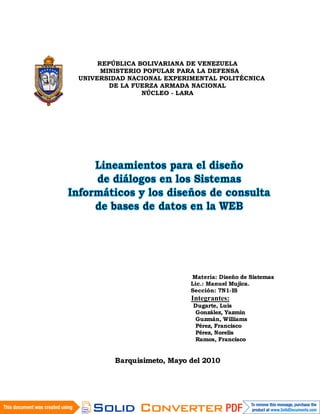 REPÚBLICA BOLIVARIANA DE VENEZUELA
      MINISTERIO POPULAR PARA LA DEFENSA
UNIVERSIDAD NACIONAL EXPERIMENTAL POLITÉCNICA
        DE LA FUERZA ARMADA NACIONAL
                NÚCLEO - LARA




                           Materia: Diseño de Sistemas
                           Lic.: Manuel Mujica.
                           Sección: 7N1-IS
                           Integrantes:
                            Dugarte, Luis
                            González, Yazmin
                            Guzmán, Williams
                            Pérez, Francisco
                            Pérez, Norelis
                            Ramos, Francisco


        Barquisimeto, Mayo del 2010
 