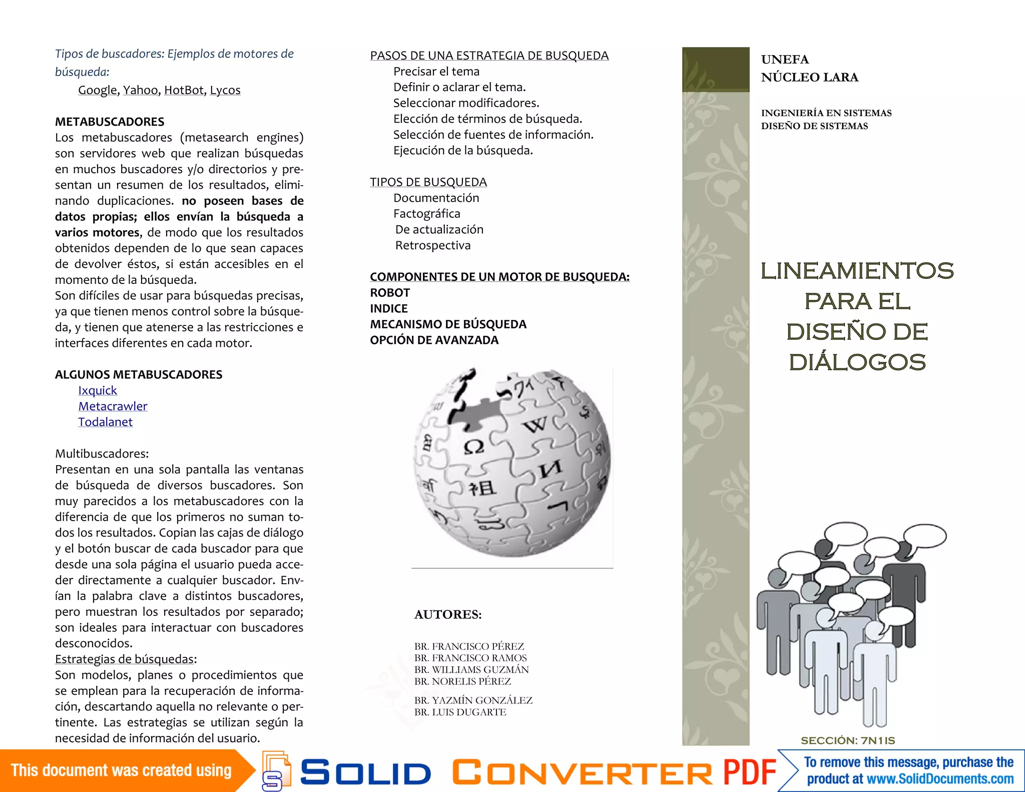 Tipos de buscadores: Ejemplos de motores de       PASOS DE UNA ESTRATEGIA DE BUSQUEDA       UNEFA
búsqueda:                                            Precisar el tema                       NÚCLEO LARA
    Google, Yahoo, HotBot, Lycos                     Definir o aclarar el tema.
                                                     Seleccionar modificadores.
                                                                                            INGENIERÍA EN SISTEMAS
METABUSCADORES                                       Elección de términos de búsqueda.      DISEÑO DE SISTEMAS
Los metabuscadores (metasearch engines)              Selección de fuentes de información.
son servidores web que realizan búsquedas            Ejecución de la búsqueda.
en muchos buscadores y/o directorios y pre-
sentan un resumen de los resultados, elimi-       TIPOS DE BUSQUEDA
nando duplicaciones. no poseen bases de               Documentación
datos propias; ellos envían la búsqueda a             Factográfica
varios motores, de modo que los resultados            De actualización
obtenidos dependen de lo que sean capaces             Retrospectiva
de devolver éstos, si están accesibles en el
momento de la búsqueda.                           COMPONENTES DE UN MOTOR DE BUSQUEDA:      LINEAMIENTOS
Son difíciles de usar para búsquedas precisas,    ROBOT
ya que tienen menos control sobre la búsque-      INDICE                                       PARA EL
                                                  MECANISMO DE BÚSQUEDA
da, y tienen que atenerse a las restricciones e
interfaces diferentes en cada motor.              OPCIÓN DE AVANZADA                          DISEÑO DE
ALGUNOS METABUSCADORES
                                                                                              DIÁLOGOS
   Ixquick
   Metacrawler
   Todalanet

Multibuscadores:
Presentan en una sola pantalla las ventanas
de búsqueda de diversos buscadores. Son
muy parecidos a los metabuscadores con la
diferencia de que los primeros no suman to-
dos los resultados. Copian las cajas de diálogo
y el botón buscar de cada buscador para que
desde una sola página el usuario pueda acce-
der directamente a cualquier buscador. Env-
ían la palabra clave a distintos buscadores,
pero muestran los resultados por separado;               AUTORES:
son ideales para interactuar con buscadores
desconocidos.                                            BR. FRANCISCO PÉREZ
Estrategias de búsquedas:                                BR. FRANCISCO RAMOS
                                                         BR. WILLIAMS GUZMÁN
Son modelos, planes o procedimientos que                 BR. NORELIS PÉREZ
se emplean para la recuperación de informa-
                                                         BR. YAZMÍN GONZÁLEZ
ción, descartando aquella no relevante o per-            BR. LUIS DUGARTE
tinente. Las estrategias se utilizan según la
necesidad de información del usuario.                                                             SECCIÓN: 7N1IS
 