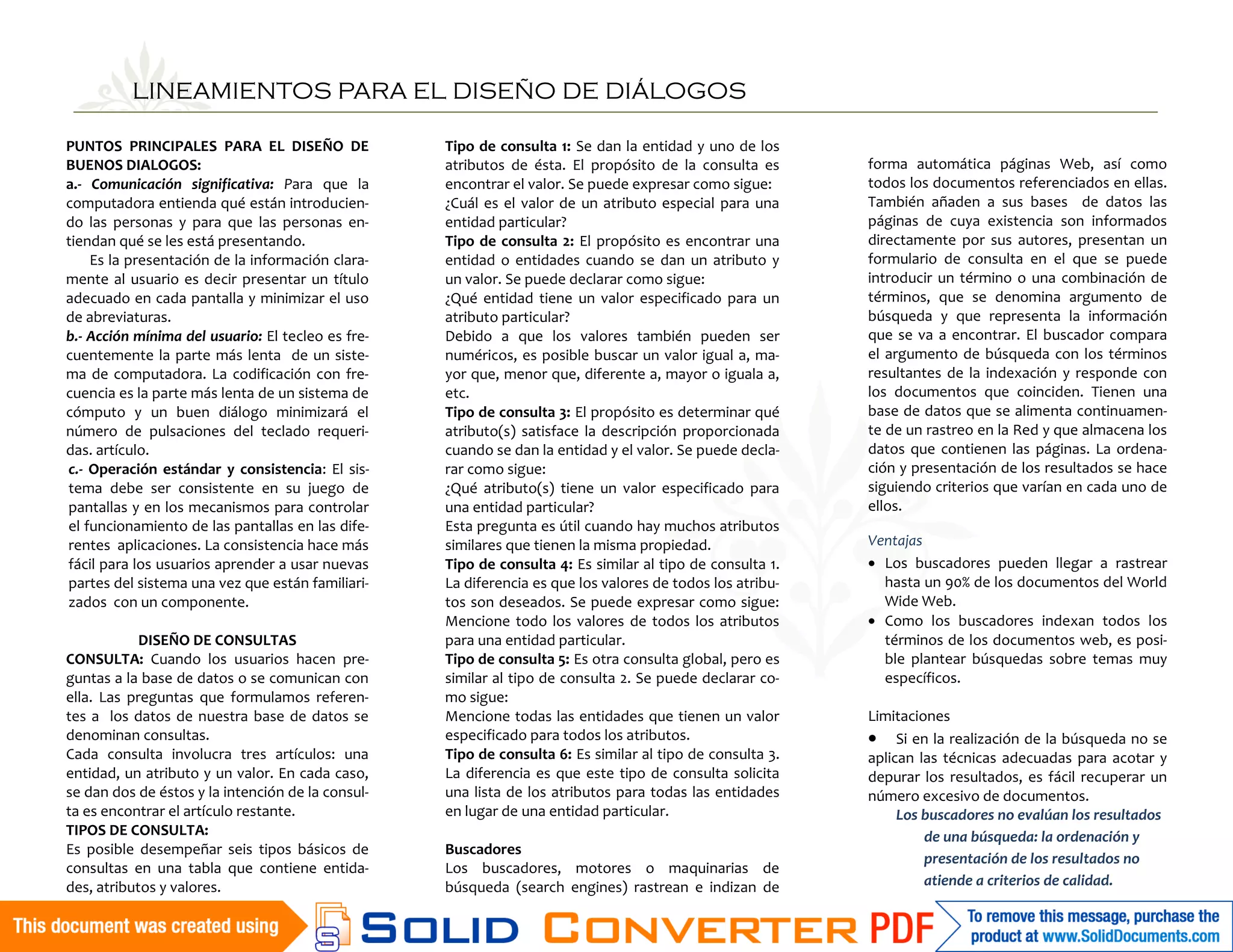 LINEAMIENTOS PARA EL DISEÑO DE DIÁLOGOS

PUNTOS PRINCIPALES PARA EL DISEÑO DE               Tipo de consulta 1: Se dan la entidad y uno de los
BUENOS DIALOGOS:                                   atributos de ésta. El propósito de la consulta es       forma automática páginas Web, así como
a.- Comunicación significativa: Para que la        encontrar el valor. Se puede expresar como sigue:       todos los documentos referenciados en ellas.
computadora entienda qué están introducien-        ¿Cuál es el valor de un atributo especial para una      También añaden a sus bases de datos las
do las personas y para que las personas en-        entidad particular?                                     páginas de cuya existencia son informados
tiendan qué se les está presentando.               Tipo de consulta 2: El propósito es encontrar una       directamente por sus autores, presentan un
    Es la presentación de la información clara-    entidad o entidades cuando se dan un atributo y         formulario de consulta en el que se puede
mente al usuario es decir presentar un título      un valor. Se puede declarar como sigue:                 introducir un término o una combinación de
adecuado en cada pantalla y minimizar el uso       ¿Qué entidad tiene un valor especificado para un        términos, que se denomina argumento de
de abreviaturas.                                   atributo particular?                                    búsqueda y que representa la información
b.- Acción mínima del usuario: El tecleo es fre-   Debido a que los valores también pueden ser             que se va a encontrar. El buscador compara
cuentemente la parte más lenta de un siste-        numéricos, es posible buscar un valor igual a, ma-      el argumento de búsqueda con los términos
ma de computadora. La codificación con fre-        yor que, menor que, diferente a, mayor o iguala a,      resultantes de la indexación y responde con
cuencia es la parte más lenta de un sistema de     etc.                                                    los documentos que coinciden. Tienen una
cómputo y un buen diálogo minimizará el            Tipo de consulta 3: El propósito es determinar qué      base de datos que se alimenta continuamen-
número de pulsaciones del teclado requeri-         atributo(s) satisface la descripción proporcionada      te de un rastreo en la Red y que almacena los
das. artículo.                                     cuando se dan la entidad y el valor. Se puede decla-    datos que contienen las páginas. La ordena-
c.- Operación estándar y consistencia: El sis-     rar como sigue:                                         ción y presentación de los resultados se hace
tema debe ser consistente en su juego de           ¿Qué atributo(s) tiene un valor especificado para       siguiendo criterios que varían en cada uno de
pantallas y en los mecanismos para controlar       una entidad particular?                                 ellos.
el funcionamiento de las pantallas en las dife-    Esta pregunta es útil cuando hay muchos atributos
rentes aplicaciones. La consistencia hace más      similares que tienen la misma propiedad.                Ventajas
fácil para los usuarios aprender a usar nuevas     Tipo de consulta 4: Es similar al tipo de consulta 1.   • Los buscadores pueden llegar a rastrear
partes del sistema una vez que están familiari-    La diferencia es que los valores de todos los atribu-     hasta un 90% de los documentos del World
zados con un componente.                           tos son deseados. Se puede expresar como sigue:           Wide Web.
                                                   Mencione todo los valores de todos los atributos        • Como los buscadores indexan todos los
            DISEÑO DE CONSULTAS                    para una entidad particular.                              términos de los documentos web, es posi-
CONSULTA: Cuando los usuarios hacen pre-           Tipo de consulta 5: Es otra consulta global, pero es      ble plantear búsquedas sobre temas muy
guntas a la base de datos o se comunican con       similar al tipo de consulta 2. Se puede declarar co-      específicos.
ella. Las preguntas que formulamos referen-        mo sigue:
tes a los datos de nuestra base de datos se        Mencione todas las entidades que tienen un valor        Limitaciones
denominan consultas.                               especificado para todos los atributos.                  • Si en la realización de la búsqueda no se
Cada consulta involucra tres artículos: una        Tipo de consulta 6: Es similar al tipo de consulta 3.   aplican las técnicas adecuadas para acotar y
entidad, un atributo y un valor. En cada caso,     La diferencia es que este tipo de consulta solicita     depurar los resultados, es fácil recuperar un
se dan dos de éstos y la intención de la consul-   una lista de los atributos para todas las entidades     número excesivo de documentos.
ta es encontrar el artículo restante.              en lugar de una entidad particular.                          Los buscadores no evalúan los resultados
TIPOS DE CONSULTA:                                                                                                  de una búsqueda: la ordenación y
Es posible desempeñar seis tipos básicos de        Buscadores
                                                                                                                    presentación de los resultados no
consultas en una tabla que contiene entida-        Los buscadores, motores o maquinarias de
des, atributos y valores.                          búsqueda (search engines) rastrean e indizan de                  atiende a criterios de calidad.
 