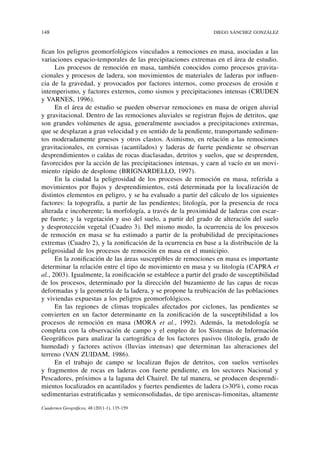 148	                                                             Diego Sánchez González



fican los peligros geomorfológicos vinculados a remociones en masa, asociadas a las
variaciones espacio-temporales de las precipitaciones extremas en el área de estudio.
      Los procesos de remoción en masa, también conocidos como procesos gravita-
cionales y procesos de ladera, son movimientos de materiales de laderas por influen-
cia de la gravedad, y provocados por factores internos, como procesos de erosión e
intemperismo, y factores externos, como sismos y precipitaciones intensas (Cruden
y Varnes, 1996).
      En el área de estudio se pueden observar remociones en masa de origen aluvial
y gravitacional. Dentro de las remociones aluviales se registran flujos de detritos, que
son grandes volúmenes de agua, generalmente asociados a precipitaciones extremas,
que se desplazan a gran velocidad y en sentido de la pendiente, transportando sedimen-
tos moderadamente gruesos y otros clastos. Asimismo, en relación a las remociones
gravitacionales, en cornisas (acantilados) y laderas de fuerte pendiente se observan
desprendimientos o caídas de rocas diaclasadas, detritos y suelos, que se desprenden,
favorecidos por la acción de las precipitaciones intensas, y caen al vacío en un movi-
miento rápido de desplome (Brignardello, 1997).
      En la ciudad la peligrosidad de los procesos de remoción en masa, referida a
movimientos por flujos y desprendimientos, está determinada por la localización de
distintos elementos en peligro, y se ha evaluado a partir del cálculo de los siguientes
factores: la topografía, a partir de las pendientes; litología, por la presencia de roca
alterada e incoherente; la morfología, a través de la proximidad de laderas con escar-
pe fuerte; y la vegetación y uso del suelo, a partir del grado de alteración del suelo
y desprotección vegetal (Cuadro 3). Del mismo modo, la ocurrencia de los procesos
de remoción en masa se ha estimado a partir de la probabilidad de precipitaciones
extremas (Cuadro 2), y la zonificación de la ocurrencia en base a la distribución de la
peligrosidad de los procesos de remoción en masa en el municipio.
      En la zonificación de las áreas susceptibles de remociones en masa es importante
determinar la relación entre el tipo de movimiento en masa y su litología (Capra et
al., 2003). Igualmente, la zonificación se establece a partir del grado de susceptibilidad
de los procesos, determinado por la dirección del buzamiento de las capas de rocas
deformadas y la geometría de la ladera, y se propone la reubicación de las poblaciones
y viviendas expuestas a los peligros geomorfológicos.
      En las regiones de climas tropicales afectados por ciclones, las pendientes se
convierten en un factor determinante en la zonificación de la susceptibilidad a los
procesos de remoción en masa (Mora et al., 1992). Además, la metodología se
completa con la observación de campo y el empleo de los Sistemas de Información
Geográficos para analizar la cartográfica de los factores pasivos (litología, grado de
humedad) y factores activos (lluvias intensas) que determinan las alteraciones del
terreno (Van Zuidam, 1986).
      En el trabajo de campo se localizan flujos de detritos, con suelos vertisoles
y fragmentos de rocas en laderas con fuerte pendiente, en los sectores Nacional y
Pescadores, próximos a la laguna del Chairel. De tal manera, se producen desprendi-
mientos localizados en acantilados y fuertes pendientes de ladera (>30%), como rocas
sedimentarias estratificadas y semiconsolidadas, de tipo areniscas-limonitas, altamente
Cuadernos Geográficos, 48 (2011-1), 135-159
 