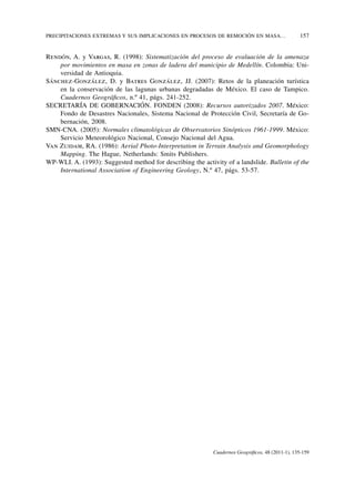 PRECIPITACIONES EXTREMAS Y SUS IMPLICACIONES EN PROCESOS DE REMOCIÓN EN MASA…	                    157


Rendón, A. y Vargas, R. (1998): Sistematización del proceso de evaluación de la amenaza
    por movimientos en masa en zonas de ladera del municipio de Medellín. Colombia: Uni-
    versidad de Antioquia.
Sánchez-González, D. y Batres González, JJ. (2007): Retos de la planeación turística
    en la conservación de las lagunas urbanas degradadas de México. El caso de Tampico.
    Cuadernos Geográficos, n.º 41, págs. 241-252.
SECRETARÍA DE GOBERNACIÓN. FONDEN (2008): Recursos autorizados 2007. México:
    Fondo de Desastres Nacionales, Sistema Nacional de Protección Civil, Secretaría de Go-
    bernación, 2008.
SMN-CNA. (2005): Normales climatológicas de Observatorios Sinópticos 1961-1999. México:
    Servicio Meteorológico Nacional, Consejo Nacional del Agua.
Van Zuidam, RA. (1986): Aerial Photo-Interpretation in Terrain Analysis and Geomorphology
    Mapping. The Hague, Netherlands: Smits Publishers.
WP-WLI. A. (1993): Suggested method for describing the activity of a landslide. Bulletin of the
    International Association of Engineering Geology, N.º 47, págs. 53-57.




                                                            Cuadernos Geográficos, 48 (2011-1), 135-159
 