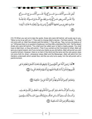 11
[15-17] When you set out to take the spoils, those who were left behind, will surely say to you,
"Allow us too to go with you."27
They wish to change Allah's decree.28
Tell them plainly, "You shall
not come with us. Allah has already said this before."29
They will say, "Nay, but you are jealous of
us." (Whereas there is no question of jealousy), but they little understand the truth. Tell the desert
Arabs who were left behind, "You shall soon be called upon to fight a mighty people. You shall
have to fight them, or they will submit.30
Then if you carried out the Command of Jihad, Allah will
give you a good reward, and if you turned your backs as you did before, Allah will punish you with
a painful torment. However, there is no harm if the blind and the lame and the sick person does
not come forth for Jihad.31
whosoever obeys Allah and His Messenger, Allah will admit him into
Gardens underneath which canals flow; and the one who turns away, him He will punish with a
painful torment.
 