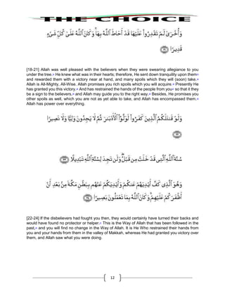 12
[18-21] Allah was well pleased with the believers when they were swearing allegiance to you
under the tree.32
He knew what was in their hearts; therefore, He sent down tranquility upon them33
and rewarded them with a victory near at hand, and many spoils which they will (soon) take.34
Allah is All-Mighty, All-Wise. Allah promises you rich spoils which you will acquire.35
Presently He
has granted you this victory.36
And has restrained the hands of the people from you37
so that it they
be a sign to the believers,38
and Allah may guide you to the right way.39
Besides, He promises you
other spoils as well, which you are not as yet able to take, and Allah has encompassed them.40
Allah has power over everything.
[22-24] If the disbelievers had fought you then, they would certainly have turned their backs and
would have found no protector or helper.41
This is the Way of Allah that has been followed in the
past,42
and you will find no change in the Way of Allah. It is He Who restrained their hands from
you and your hands from them in the valley of Makkah, whereas He had granted you victory over
them, and Allah saw what you were doing.
 