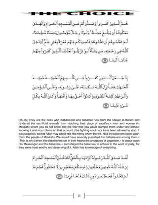 13
[25-26] They are the ones who disbelieved and debarred you from the Masjid al-Haram and
hindered the sacrificial animals from reaching their place of sacrifice.43
men and women (in
Makkah) whom you do not know and the fear that you would trample them under foot without
knowing it and incur blame on that account, (the fighting would not have been allowed to stop. It
was stopped), so that Allah may admit into His mercy whom He will. Had the believers stood apart
(from the people of Makkah), We would have severely punished the disbelievers among them.44
(That is why) when the disbelievers set in their hearts the arrogance of paganism,45
is peace upon
His Messenger and the believers,46
and obliged the believers to adhere to the word of piety, for
they were most worthy and deserving of it. Allah has knowledge of everything.
 