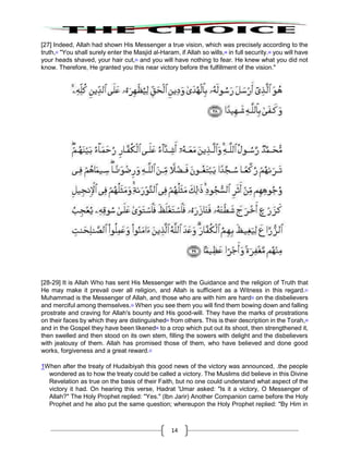 14
[27] Indeed, Allah had shown His Messenger a true vision, which was precisely according to the
truth,47
"You shall surely enter the Masjid al-Haram, if Allah so wills,48
in full security.49
you will have
your heads shaved, your hair cut,50
and you will have nothing to fear. He knew what you did not
know. Therefore, He granted you this near victory before the fulfillment of the vision."
[28-29] It is Allah Who has sent His Messenger with the Guidance and the religion of Truth that
He may make it prevail over all religion, and Allah is sufficient as a Witness in this regard.51
Muhammad is the Messenger of Allah, and those who are with him are hard52
on the disbelievers
and merciful among themselves.53
When you see them you will find them bowing down and falling
prostrate and craving for Allah's bounty and His good-will. They have the marks of prostrations
on their faces by which they are distinguished54
from others. This is their description in the Torah,55
and in the Gospel they have been likened56
to a crop which put out its shoot, then strengthened it,
then swelled and then stood on its own stem, filling the sowers with delight and the disbelievers
with jealousy of them. Allah has promised those of them, who have believed and done good
works, forgiveness and a great reward.57
1When after the treaty of Hudaibiyah this good news of the victory was announced, .the people
wondered as to how the treaty could be called a victory. The Muslims did believe in this Divine
Revelation as true on the basis of their Faith, but no one could understand what aspect of the
victory it had. On hearing this verse, Hadrat 'Umar asked: "Is it a victory, O Messenger of
Allah?" The Holy Prophet replied: "Yes." (lbn Jarir) Another Companion came before the Holy
Prophet and he also put the same question; whereupon the Holy Prophet replied: "By Him in
 