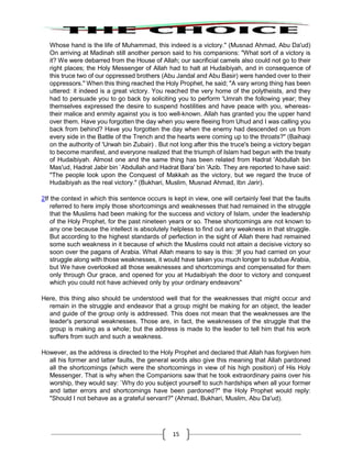 15
Whose hand is the life of Muhammad, this indeed is a victory." (Musnad Ahmad, Abu Da'ud)
On arriving at Madinah still another person said to his companions: "What sort of a victory is
it? We were debarred from the House of Allah; our sacrificial camels also could not go to their
right places; the Holy Messenger of Allah had to halt at Hudaibiyah, and in consequence of
this truce two of our oppressed brothers (Abu Jandal and Abu Basir) were handed over to their
oppressors." When this thing reached the Holy Prophet, he said; "A vary wrong thing has been
uttered: it indeed is a great victory. You reached the very home of the polytheists, and they
had to persuade you to go back by soliciting you to perform 'Umrah the following year; they
themselves expressed the desire to suspend hostilities and have peace with you, whereas-
their malice and enmity against you is too well-known. Allah has granted you the upper hand
over them. Have you forgotten the day when you were fleeing from Uhud and I was calling you
back from behind? Have you forgotten the day when the enemy had descended on us from
every side in the Battle of the Trench and the hearts were coming up to the throats?" (Baihaqi
on the authority of 'Urwah bin Zubair) . But not long after this the truce's being a victory began
to become manifest, and everyone realized that the triumph of Islam had begun with the treaty
of Hudaibiyah. Almost one and the same thing has been related from Hadrat 'Abdullah bin
Mas'ud, Hadrat Jabir bin `Abdullah and Hadrat Bara' bin 'Azib. They are reported to have said:
"The people look upon the Conquest of Makkah as the victory, but we regard the truce of
Hudaibiyah as the real victory." (Bukhari, Muslim, Musnad Ahmad, Ibn Jarir).
2If the context in which this sentence occurs is kept in view, one will certainly feel that the faults
referred to here imply those shortcomings and weaknesses that had remained in the struggle
that the Muslims had been making for the success and victory of Islam, under the leadership
of the Holy Prophet, for the past nineteen years or so. These shortcomings are not known to
any one because the intellect is absolutely helpless to find out any weakness in that struggle.
But according to the highest standards of perfection in the sight of Allah there had remained
some such weakness in it because of which the Muslims could not attain a decisive victory so
soon over the pagans of Arabia. What Allah means to say is this: ¦If you had carried on your
struggle along with those weaknesses, it would have taken you much longer to subdue Arabia,
but We have overlooked all those weaknesses and shortcomings and compensated for them
only through Our grace, and opened for you at Hudaibiyah the door to victory and conquest
which you could not have achieved only by your ordinary endeavors"
Here, this thing also should be understood well that for the weaknesses that might occur and
remain in the struggle and endeavor that a group might be making for an object, the leader
and guide of the group only is addressed. This does not mean that the weaknesses are the
leader's personal weaknesses. Those are, in fact, the weaknesses of the struggle that the
group is making as a whole; but the address is made to the leader to tell him that his work
suffers from such and such a weakness.
However, as the address is directed to the Holy Prophet and declared that Allah has forgiven him
all his former and latter faults, the general words also give this meaning that Allah pardoned
all the shortcomings (which were the shortcomings in view of his high position) of His Holy
Messenger. That is why when the Companions saw that he took extraordinary pains over his
worship, they would say: `Why do you subject yourself to such hardships when all your former
and latter errors and shortcomings have been pardoned?" the Holy Prophet would reply:
"Should I not behave as a grateful servant?" (Ahmad, Bukhari, Muslim, Abu Da'ud).
 
