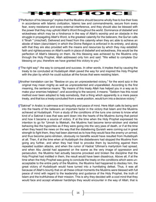 16
3"Perfection of his blessings" implies that the Muslims should become wholly free to live their lives
in accordance with Islamic civilization, Islamic law and commandments, secure from every
fear, every resistance and every external interference, and they should also be blessed with
the power that they may uphold Allah's Word throughout the world. Dominance of disbelief and
wickedness which may be a hindrance in the way of Allah's worship and an obstacle in the
struggle in propagating Allah's Word, is the greatest calamity for the believers; the Qur'an calls
it 'fitnah " (mischief). Delivered and freed from this calamity when they arc able to achieve an
abode of Islam (darul-Islam) in which the Divine Religion is enforced in its entirety, and along
with that they are also provided with the means and resources by which they may establish
faith and righteousness on Allah's earth in place of disbelief and wickedness, this would be the
perfection of Allah's blessing on them. As this blessing was achieved by the Muslims only
through the Holy Prophet, Allah addressed only him and said: "We willed to complete Our
blessing on you; therefore we have granted this victory to you."
4“The right way": the way to conquest and success. In other words, it implies that by causing the
treaty to be concluded at Hudaibiyah Allah paved the way for and inspired the Holy Prophet
with the plan by which he could subdue all the forces that were resisting Islam.
5Another translation can be: "Bestow on you an unprecedented victory," for the word aziz in the
original may mean mighty as well as unprecedented and unparalleled. According to the first
meaning, the sentence means: "By means of this treaty Allah has helped you in a way as to
make your enemies helpless"; and according to the second, it means: "Seldom has this novel
method ever been adopted to help somebody, that a thing which apparently is a mere peace
treaty, and that too a treaty concluded from a weak position, would turn into a decisive victory."
6"Sakinat" in Arabic is calmness and tranquility and peace of mind. Here Allah calls its being sent
into the hearts of the believers an important factor in the victory that Islam and the Muslims
achieved at Hudaibiyah. From a study of the conditions of the tuns one comes to know what
kind of a Sakinat it was that was sent down into the hearts of the Muslims during that period
and how it became a source of victory. If at the time when the Holy Prophet expressed his
intention to go for 'Umrah to Makkah, the Muslims had become terror-stricken and started
behaving like the hypocrites as if they were going into the very jaws of death, or if at the time
when they heard the news on the way that the disbelieving Quraish were coming out in great
strength to fight them, they had been alarmed as to how they would face the enemy un-armed,
and thus become panic-stricken, obviously no benefits would have resulted from Hudaibiyah
at all. Then, if at the time when at Hudaibiyah the disbelievers had stopped the Muslims from
going any further, and when they had tried to provoke them by launching against them
repeated sudden attacks, and when the rumor of Hadrat 'Uthman's martyrdom had spread,
and when Abu Jandal had appeared on the scene as the very image of oppression and
persecution, the Muslims had actually become provoked and broken the discipline that the
Holy Prophet had instilled in them, the result would have been disastrous. Above all, if at the
time when the Holy Prophet was going to conclude the treaty on the conditions which were un-
acceptable to the entire party of the Muslims, the Muslims had happened to disobey him, the
great victory of Hudaibiyah would have turned into a humiliating defeat. Thus, it was all
because of Allah's bounty that on all these critical moments the Muslims were blessed with full
peace of mind with regard to the leadership and guidance of the Holy Prophet, the truth of
Islam and the truthfulness of their mission. This is why they decided with a cool mind that they
would face and accept whatever hardships they would encounter in the way of Allah; that is
 