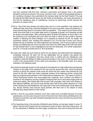 17
why they remained safe from fear, confusion, provocation and despair; that is why perfect
discipline continues to prevail in the camp; and that is why, in spite of being deeply grieved at
the conditions of peace, they submitted to the decision taken by the Holy Prophet. This was
the sakinat that Allah had sent down into the hearts of the Muslims, and it was all because of
this that the dangerous step of undertaking a journey for performing 'Umrah became the
prelude to a unique victory.
7That is, "One Faith they already had before they set out on this expedition; they attained the
additional Faith when they remained steadfast on the way of sincerity, piety and obedience in
every trial that they faced in connection with the expedition. " This verse is one of those verses
which show that Faith is not a static state which is incapable of growth, but it develops as well
as decays and deteriorates. After embracing Islam till death the believer at every step in his
life continues to be confronted with such tests and trials in which he has to take a decision
whether in following the Divine Religion he is prepared to sacrifice his life, his wealth, his
sentiments, desires, time, comforts and interests or not. If at the time of every such trial he
adopts the way of sacrifice, his Faith progresses and develops, and if he turns away his Faith
decays and deteriorates till a time may also come when the initial state of the Faith with which
he had entered Islam is even endangered to be lost and destroyed. (For further explanation.
see E.N. 2 of Surah AI-Anfal and E.N. 38 of AI-Ahzab).
8It means this: Allah has such hosts by which He can destroy and exterminate the disbelievers
completely whenever He wills, but He has deliberately and by wisdom only placed this
responsibility on the believers that they should enter a conflict with the disbelievers and
struggle to make the Religion of Allah prevail and prosper in the world. In this way alone does
a door to the enhancement of their ranks and successes in the Hereafter open as is being
indicated in the following verse'.
9In the Qur'an generally mention of the rewards for the believers is made collectively and separate
mention is not made of the rewards for the men and the women But here, since the general
mention of giving the rewards could cause the doubt that this reward may perhaps be only
meant for the men. Allah has made a separate mention of the believing women, saying that
they too would be equal partners in this reward with the believing men. The reason is obvious.
Those God-fearing women who encouraged their husbands, sons, brothers and fathers to
proceed on the dangerous journey instead of stopping them from it and discouraging them by
crying and wailing, who looked after their houses, their properties, their honor and children in
their absence faithfully, who did not even feel the alarm lest at the sudden departure of 1,400
of the Companions the disbelievers and hypocrites of the surrounding areas would attack the
city, should certainly have become equal partners with their men in the reward of Jihad
although they stayed behind in their homes.
10That is, that He may pardon whatever errors they might have committed because of human
weaknesses, remove every trace and mark of the errors from them before admitting them into
Paradise so that they may enter Paradise absolutely free from every evil that may cause them
embarrassment.
11The hypocrites living in the suburbs of Madinah were thinking, as has been stated in verse 12
below, that the Holy Prophet and his Companions would not return alive from that journey. As
for the polytheists of Makkah and their pagan companions, they were thinking that they had
 