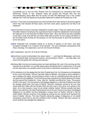 18
successfully put to rout the Holy Prophet and his Companions by preventing them from
performing `Umrah. In fact, whatever these two groups had thought they had this
misunderstanding about Allah that He would not help His Messenger and in the conflict
between the Truth and falsehood would allow falsehood to defeat and frustrate the Truth.
12That is, "They were encompassed by the same evil fate which they wanted to avoid and against
which they had devised all those plans, and their same plans caused the evil fate to be
hastened."
13Here the theme of verse 4 has been reiterated for another object. There, the object was to state
that Allah instead of employing His supernatural hosts to fight the disbelievers had employed
the believers for it only because He willed to favor them. Here, the theme has been repeated
to say that in order to punish the one whom Allah wills to punish He can employ whichever of
His countless hosts He likes for the purpose; no one has the power to avert His punishment
by his own plans.
14Shah Waliyullah has translated shahid as "a bearer of witness to the truth", and other
translators translate it as "a bearer of the witness". The word shahadat comprehends both
these meanings. For explanation, sec E.N. 82 of Surah Al-Ahzab.
15For explanation, see E.N. 33 of Surah Al-Ahzab.
16According to some commentators the verse means: ".... and help the Messenger, and honor
him, and glorify Allah morning and evening", and according to others: "... and help Allah, and
honor Him and glorify Him morning and evening. "
Glorifying Allah morning and evening does not mean glorifying Him only in the morning and the
evening but at all times. It is just like saying about something that it is well-known in the east
and the west when one actually means to say that it is well-known everywhere in the world. "
17The reference is to the pledge that the Holy Prophet took from his Companions at Hudaibiyah
at the rumor that Hadrat `Uthman had been killed at Makkah. According to some traditions it
was a pledge unto death, and according to others it was an undertaking that they would not
nut away from the battlefield. The first thing has been reported from Hadrat Salamah bin Akwa'
and the second from Hadrat Ibn `Umar, Jabir bin `Abdullah and Ma'qil bin Yasar. The purport
of both is the same. The Companions had pledged allegiance on the Holy Prophet's hand with
the express object that if the news of Hadrat `Uthman's martyrdom proved to be true, they
would settle the matter with the Quraish there and then even if they were cut to pieces in the
clash. As on this occasion it was not yet certain whether Hadrat `Uthman actually had been
killed or was still living, the Holy Prophet placed one of his own hands on the other and pledged
allegiance on his behalf, and thus bestowed a unique honor on Hadrat `Uthman in that he
made Hadrat 'Uthman a partner in the pledge by making his own sacred hand represent the
hand of Hadrat `Uthman. The Holy Prophet's taking the pledge of allegiance on his behalf
necessarily meant that he had full confidence that if Hadrat `Uthman had been present he
would certainly have pledged the allegiance.
 