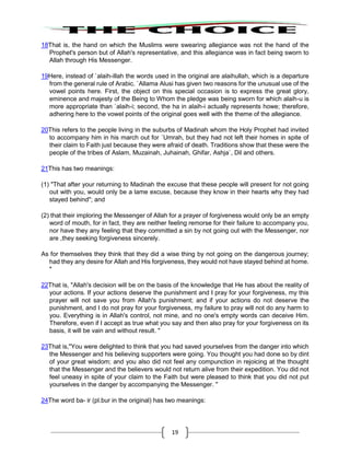 19
18That is, the hand on which the Muslims were swearing allegiance was not the hand of the
Prophet's person but of Allah's representative, and this allegiance was in fact being sworn to
Allah through His Messenger.
19Here, instead of `alaih-illah the words used in the original are alaihullah, which is a departure
from the general rule of Arabic. `Allama Alusi has given two reasons for the unusual use of the
vowel points here. First, the object on this special occasion is to express the great glory,
eminence and majesty of the Being to Whom the pledge was being sworn for which alaih-u is
more appropriate than `alaih-i; second, the ha in alaih-i actually represents howe; therefore,
adhering here to the vowel points of the original goes well with the theme of the allegiance.
20This refers to the people living in the suburbs of Madinah whom the Holy Prophet had invited
to accompany him in his march out for `Umrah, but they had not left their homes in spite of
their claim to Faith just because they were afraid of death. Traditions show that these were the
people of the tribes of Aslam, Muzainah, Juhainah, Ghifar, Ashja`, Dil and others.
21This has two meanings:
(1) "That after your returning to Madinah the excuse that these people will present for not going
out with you, would only be a lame excuse, because they know in their hearts why they had
stayed behind"; and
(2) that their imploring the Messenger of Allah for a prayer of forgiveness would only be an empty
word of mouth, for in fact, they are neither feeling remorse for their failure to accompany you,
nor have they any feeling that they committed a sin by not going out with the Messenger, nor
are ,they seeking forgiveness sincerely.
As for themselves they think that they did a wise thing by not going on the dangerous journey;
had they any desire for Allah and His forgiveness, they would not have stayed behind at home.
"
22That is, "Allah's decision will be on the basis of the knowledge that He has about the reality of
your actions. If your actions deserve the punishment and I pray for your forgiveness, my this
prayer will not save you from Allah's punishment; and if your actions do not deserve the
punishment, and I do not pray for your forgiveness, my failure to pray will not do any harm to
you. Everything is in Allah's control, not mine, and no one's empty words can deceive Him.
Therefore, even if I accept as true what you say and then also pray for your forgiveness on its
basis, it will be vain and without result. "
23That is,"You were delighted to think that you had saved yourselves from the danger into which
the Messenger and his believing supporters were going. You thought you had done so by dint
of your great wisdom; and you also did not feel any compunction in rejoicing at the thought
that the Messenger and the believers would not return alive from their expedition. You did not
feel uneasy in spite of your claim to the Faith but were pleased to think that you did not put
yourselves in the danger by accompanying the Messenger. "
24The word ba- ir (pl.bur in the original) has two meanings:
 