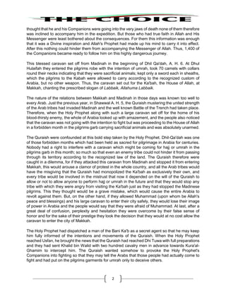 2
thought that he and his Companions were going into the very jaws of death none of them therefore
was inclined to accompany him in the expedition. But those who had true faith in Allah and His
Messenger were least bothered about the consequences. For them this information was enough
that it was a Divine inspiration and Allah's Prophet had made up his mind to carry it into effect.
After this nothing could hinder them from accompanying the Messenger of Allah. Thus, 1,400 of
the Companions became ready to follow him on this highly dangerous journey.
This blessed caravan set off from Madinah in the beginning of Dhil Qa'dah, A. H. 6. At Dhul
Hulaifah they entered the pilgrims robe with the intention of umrah, took 70 camels with collars
round their necks indicating that they were sacrificial animals; kept only a sword each in sheaths,
which the pilgrims to the Kabah were allowed to carry according to the recognized custom of
Arabia, but no other weapon. Thus, the caravan set out for the Ka'bah, the House of Allah, at
Makkah, chanting the prescribed slogan of Labbaik, Allahuma Labbaik.
The nature of the relations between Makkah and Madinah in those days was known too well to
every Arab. Just the previous year, in Shawwal A. H. 5, the Quraish mustering the united strength
of the Arab tribes had invaded Madinah and the well known Battle of the Trench had taken place.
Therefore, when the Holy Prophet along with such a large caravan set off for the home of his
blood-thirsty enemy, the whole of Arabia looked up with amazement, and the people also noticed
that the caravan was not going with the intention to fight but was proceeding to the House of Allah
in a forbidden month in the pilgrims garb carrying sacrificial animals and was absolutely unarmed.
The Quraish were confounded at this bold step taken by the Holy Prophet. Dhil-Qa'dah was one
of those forbidden months which had been held as sacred for pilgrimage in Arabia for centuries.
Nobody had a right to interfere with a caravan which might be coming for hajj or umrah in the
pilgrims garb in this month; so much so that even an enemy tribe could not hinder it from passing
through its territory according to the recognized law of the land. The Quraish therefore were
caught in a dilemma, for if they attacked this caravan from Madinah and stopped it from entering
Makkah, this would arouse a clamor of protest in the whole country, and all the Arab tribes would
have the misgiving that the Quraish had monopolized the Ka'bah as exclusively their own, and
every tribe would be involved in the mistrust that now it depended on the will of the Quraish to
allow or not to allow anyone to perform hajj or umrah in the future and that they would stop any
tribe with which they were angry from visiting the Ka'bah just as they had stopped the Madinese
pilgrims. This they thought would be a grave mistake, which would cause the entire Arabia to
revolt against them. But, on the other hand, if they allowed Muhammad (upon whom be Allah's
peace and blessings) and his large caravan to enter their city safely, they would lose their image
of power in Arabia and the people would say that they were afraid of Muhammad. At last, after a
great deal of confusion, perplexity and hesitation they were overcome by their false sense of
honor and for the sake of their prestige they took the decision that they would at no cost allow the
caravan to enter the city of Makkah.
The Holy Prophet had dispatched a man of the Bani Ka'b as a secret agent so that he may keep
him fully informed of the intentions and movements of the Quraish. When the Holy Prophet
reached Usfan, he brought the news that the Quraish had reached Dhi Tuwa with full preparations
and they had sent Khalid bin Walid with two hundred cavalry men in advance towards Kura'al-
Ghamim to intercept him. The Quraish wanted somehow to provoke the Holy Prophet's
Companions into fighting so that they may tell the Arabs that those people had actually come to
fight and had put on the pilgrims garments for umrah only to deceive others.
 
