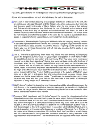 20
(1) A sinful, perverted and evil-minded person, who is incapable of doing anything good; and
(2) one who is doomed to an evil end, who is following the path of destruction,
25Here, Allah in clear words is declaring all such people disbelievers and devoid of the faith, who
are not sincere with regard to Allah and His Religion, who shirk endangering their interests,
their lives and wealth for the sake of Allah's Religion when the time comes of their trial and
test. But one should remember that this is not the .sort of disbelief on the basis of which
somebody in the world may be regarded as excommunicated from Islam, but this is the
disbelief because of which he will be declared a disbeliever in the Hereafter. The reason is that
the Holy Prophet even after the revelation of this verse did not regard as outside Islam those
people in respect of whom it was sent down, nor treated them like the disbelievers.
26The mention of Allah's being All-Forgiving and All-Merciful after the foregoing warning, contains
in it a subtle aspect of admonition. It means this: 'Even now if you give up your insincere attitude
and way of life and adopt sincerity, you will find Allah All- Forgiving and All-Merciful. He will
forgive you your previous shortcomings and will treat you according to the quality of your
sincerity in the future."
27That is, `The time is approaching when these very people who were shirking accompanying
you on the dangerous journey, would see you going on an expedition in which there would be
the possibility of attaining easy victory and much booty. Then they would come running and
request you to take them also along." Such a time came just three months after the truce of
Hudaibiyah, when the Holy Prophet invaded Khaiber and took it easily. At that time everyone
could see that after the truce with the Quraish not only Khaiber but the Jewish settlements of
Taima, Fadak, Wadi-al-Qura' and others also of northern Arabia would not be able to withstand
the might of the Muslims and would easily fall to the Islamic State. Therefore, Allah in these
verses forewarned the Holy Prophet that the opportunists of the suburbs of Madinah would
come up to take part in and receive their share when they would see easy victories being
attained, and that he should tell them plainly: "You will never be allowed to take part in these,
because only those who had gone forth to offer their lives in the conflict at Hudaibiyah
regardless of every danger would be entitled o them. "
28"Allah's decree" implies the decree that only those people would be allowed to accompany the
Holy Prophet in the expedition to Khaiber, who had taken part in the expedition to Hudaibiyah
and sworn the pledge there for Allah has reserved the spoils of Khaiber exclusively for them;
as has been stated clearly in verse 18 blow.
29The words "Allah has already said this before" caused the people the misunderstanding that
this refers to some other command bearing upon the same subject that might have been sent
down before this verse, and since no such command is found in this Surah before this verse,
they started looking for it at other places in the Qur'an till they found verse 84 of Surah At-
Taubah, in which this very subject has been dealt with for another occasion. But that verse, in
fact, does not apply to this, for it was sent down in connection with the Battle of Tabuk, and its
period of revelation is three years after the period of revelation of Surah AI-Fat-h. The fact of
the matter is that this verse refers to vv. 18-19 of this Surah itself, and Allah's already having
said this does not mean its having been said before this verse but its having boon said to the
laggards before this conversation. This conversation with the laggards about which advance
 