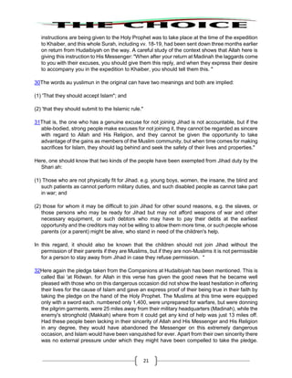 21
instructions are being given to the Holy Prophet was to take place at the time of the expedition
to Khaiber, and this whole Surah, including vv. 18-19, had been sent down three months earlier
on return from Hudaibiyah on the way. A careful study of the context shows that Allah here is
giving this instruction to His Messenger: "When after your return at Madinah the laggards come
to you with their excuses, you should give them this reply, and when they express their desire
to accompany you in the expedition to Khaiber, you should tell them this. "
30The words au yuslimun in the original can have two meanings and both are implied:
(1) 'That they should accept Islam"; and
(2) 'that they should submit to the Islamic rule."
31That is, the one who has a genuine excuse for not joining Jihad is not accountable, but if the
able-bodied, strong people make excuses for not joining it, they cannot be regarded as sincere
with regard to Allah and His Religion, and they cannot be given the opportunity to take
advantage of the gains as members of the Muslim community, but when time comes for making
sacrifices for Islam, they should lag behind and seek the safety of their lives and properties."
Here, one should know that two kinds of the people have been exempted from Jihad duty by the
Shari ah:
(1) Those who are not physically fit for Jihad. e.g. young boys, women, the insane, the blind and
such patients as cannot perform military duties, and such disabled people as cannot take part
in war; and
(2) those for whom it may be difficult to join Jihad for other sound reasons, e.g. the slaves, or
those persons who may be ready for Jihad but may not afford weapons of war and other
necessary equipment, or such debtors who may have to pay their debts at the earliest
opportunity and the creditors may not be willing to allow them more time, or such people whose
parents (or a parent) might be alive, who stand in need of the children's help.
In this regard, it should also be known that the children should not join Jihad without the
permission of their parents if they are Muslims, but if they are non-Muslims it is not permissible
for a person to stay away from Jihad in case they refuse permission. "
32Here again the pledge taken from the Companions at Hudaibiyah has been mentioned. This is
called Bai 'at Ridwan. for Allah in this verse has given the good news that he became well
pleased with those who on this dangerous occasion did not show the least hesitation in offering
their lives for the cause of Islam and gave an express proof of their being true in their faith by
taking the pledge on the hand of the Holy Prophet. The Muslims at this time were equipped
only with a sword each. numbered only 1,400, were unprepared for warfare, but were donning
the pilgrim garments, were 25 miles away from their military headquarters (Madinah), while the
enemy's stronghold (Makkah) where from it could get any kind of help was just 13 miles off.
Had these people been lacking in their sincerity of Allah and His Messenger and His Religion
in any degree, they would have abandoned the Messenger on this extremely dangerous
occasion, and Islam would have been vanquished for ever. Apart from their own sincerity there
was no external pressure under which they might have been compelled to take the pledge.
 