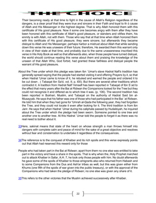 22
Their becoming ready at that time to fight in the cause of Allah's Religion regardless of the
dangers, is a clear proof that they were true and sincere in their Faith and loyal to th ò cause
of Allah and His Messenger in the highest degree. That is why Allah honored them with this
certificate of His good pleasure. Now it some one becomes angry with them after they have
been honored with this certificate of Allah's good pleasure, or slanders and vilifies them, his
enmity is with Allah, not with them. Those who say that at that time when Allah honored them
with this certificate of His good pleasure, they were sincere, but afterwards they became
disloyal to Allah and His Messenger, perhaps harbor a mistrust about Allah that while sending
down this verse He was unaware of their future; therefore, He awarded them this warrant only
in view of their state at that time, and probably due to the same unawareness inscribed this
verse in His Holy Book as well so that afterwards also, when those people have turned disloyal,
the world should continue reading this verse about them and praising the knowledge of the
unseen of that Allah Who, God forbid, had granted these faithless and disloyal people the
warrant of His good pleasure.
About the Tree under which this pledge was taken Ibn `Umar's slave Hadrat Nafi's tradition has
generally spread saying that the people had started visiting it and offering Prayers by it, so that
when Hadrat 'Umar came to know of it, he rebuked and warned the people and ordered it to
be cut down . ( Tabaqat Ibn Sa'd, vol. II, p. l00). But there are several other traditions which
contradict it. A tradition from Hadrat Nafi' himself has been reported in Tabaqat of Ibn S`ad to
the effect that many years after the Bai at Ridwan the Companions looked for the Tree but they
could not recognize it and differed as to which tree it was. (p. 106). The second tradition has
been reported in Bukhari, Muslim, and Tabaqat on the authority of Hadrat Said bin al-
Musayyab. He says that his father was one of those who had participated in the Bai `at Ridwan.
He told him that when they had gone for 'Umrah al-Qada the following year, they had forgotten
the Tree, and they could not locate it even after looking for it. The third tradition is from lbn
Jarir. He says that when Hadrat `Umar during his caliphate passed by Hudaibiyah, he inquired
about the Tree under which the pledge had been sworn. Someone pointed to one tree and
another one to another tree. At this Hadrat `Umar told the people to forget it as there was no
real need to bother about it.
33Here, sakinat means that state of the heart on whose strength a man throws himself into
dangers with complete calm and peace of mind for the sake of a great objective and resolves
without fear and consternation to undertake it regardless of the consequences.
34The reference is to the conquest of Khaiber and its rich spoils and this verse expressly points
out that Allah had reserved this reward only for those
People who had taken part in the Bai at Ridwan; apart from them no one else was entitled to take
part in the victory and have a share in the spoils. That is why when the, Holy Prophet marched
out to attack Khaiber in Safar, A.H. 7, he took only those people with him. No doubt afterwards
he gave some of the spoils of Khaiber to those emigrants also who returned from Habash and
to some Companions from the Dus and Ash'ar tribes as well, but this was given either from
Khums (one fifth of the spoils of war given into the public treasury), or with the approval of the
Companions who had taken the pledge of Ridwan; no one else was given any share of it.
35This refers to the other victories that the Muslim achieved successively after Khaiber.
 