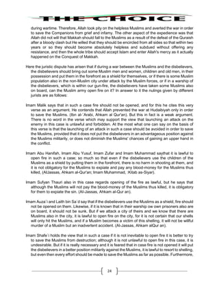 24
during wartime. Therefore, Allah took pity on the helpless Muslims and averted the war in order
to save the Companions from grief and infamy. The other aspect of the expedience was that
Allah did not will that Makkah should fall to the Muslims as a result of the defeat of the Quraish
after a bloody clash but He willed that they should be encircled from all sides so that within two
years or so they should become absolutely helpless and subdued without offering any
resistance, and then the whole tribe should accept Islam and enter Allah's mercy as it actually
happened on the Conquest of Makkah.
Here the juristic dispute has arisen that if during a war between the Muslims and the disbelievers,
the disbelievers should bring out some Muslim men and women, children and old men, in their
possession and put them in the forefront as a shield for themselves, or if there is some Muslim
population also in the non-Muslim city under attack by the Muslim forces, or if in a warship of
the disbelievers, which is within our gun-fire, the disbelievers have taken some Muslims also
on board, can the Muslim army open fire on it? In answer to it the nulings given by different
jurists are as follows:
Imam Malik says that in such a case fire should not be opened, and for this he cites this very
verse as an argument. He contends that Allah prevented the war at Hudaibiyah only in order
to save the Muslims. (Ibn al-`Arabi, Ahkam al Qur'an). But this in fact is a weak argument.
There is no word in the verse which may support the view that launching an attack on the
enemy in this case is unlawful and forbidden. At the most what one can say on the basis of
this verse is that the launching of an attack in such a case should be avoided in order to save
the Muslims, provided that it does not put the disbelievers in an advantageous position against
the Muslims militarily, or does not diminish the Muslims' chances of gaining an upper hand in
the conflict.
Imam Abu Hanifah, Imam Abu Yusuf, Imam Zufar and Imam Muhammad saythat it is lawful to
open fire in such a case; so much so that even if the disbelievers use the children of the
Muslims as a shield by putting them in the forefront, there is no harm in shooting at them, and
it is not obligatory for the Muslims to expiate and pay any blood-money for the Muslims thus
killed, (AIJassas, Ahkam al-Qur'an; Imam Muhammad, :Kitab as-Siyar).
Imam Sufyan Thauri also in this case regards opening of the fire as lawful, but he says that
although the Muslims will not pay the blood-money of the Muslims thus killed, it is obligatory
for them to expiate the sin. (AI-Jassas, Ahkam al-Qur an).
Imam Auza`i and Laith bin Sa`d say that if the disbelievers use the Muslims as a shield, fire should
not be opened on them. Likewise, if it is known that in their warship ow own prisoners also are
on board, it should not be sunk. But if we attack a city of theirs and we know that there are
Muslims also in the city, it is lawful to open fire on the city, for it is not certain that our shells
will only hit the Muslims, and if a Muslim becomes a victim of this shelling, it will not be willful
murder of a Muslim but an inadvertent accident. (Al-Jassas, Ahkam alQur an).
Imam Shafe`i holds the view that in such a case if it is not inevitable to open fire it is better to try
to save the Muslims from destruction; although it is not unlawful to open fire in this case, it is
undesirable. But if it is really necessary and it is feared that in case fire is not opened it will put
the disbelievers in a better position militarily against the Muslims, it is lawful to resort to shelling,
but even then every effort should be made to save the Muslims as far as possible. Furthermore,
 