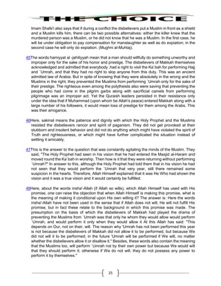 25
Imam Shafe'i also says that if during a conflict the disbelievers put a Muslim in front as a shield
and a Muslim kills him, there can be two possible alternatives: either the killer knew that the
murdered person was a Muslim, or he did not know that he was a Muslim. In the first case, he
will be under obligation to pay compensation for manslaughter as well as do expiation; in the
second case he will only do expiation. (Mughni al-Muhtaj).
45The words hamiyyat al -jahiliyyah mean that a man should willfully do something unworthy and
improper only for the sake of his honor and prestige. The disbelievers of Makkah themselves
acknowledged and admitted that everybody ,had a right to visit the Ka`bah for performing Hajj
and `Umrah, and that they had no right to slop anyone from this duty. This was an ancient
admitted law of Arabia. But in spite of knowing that they were absolutely in the wrong and the
Muslims in the right, they prevented the Muslims from performing `Umrah only for the sake of
their prestige. The righteous even among the polytheists also were saving that preventing the
people who had come in the pilgrim garbs along with sacrificial camels from performing
pilgrimage was an improper act. Yet the Quraish leaders persisted in their resistance only
under the idea that if Muhammad (upon whom be Allah's peace) entered Makkah along with a
large number of his followers, it would mean loss of prestige for them among the Arabs. This
was their arrogance.
46Here, sakinat means the patience and dignity with which the Holy Prophet and the Muslims
resisted the disbelievers rancor and spirit of paganism. They did not get provoked at their
stubborn and insolent behavior and did not do anything which might have violated the spirit of
Truth and righteousness, or which might have further complicated the situation instead of
settling it amicably.
47This is the answer to the question that was constantly agitating the minds of the Muslim. They
said, "The Holy Prophet had seen in his vision that he had entered the Masjid al-Haram and
moved round the Ka`bah in worship. Then how is it that they were returning without performing
`Umrah?" In answer to this, although the Holy Prophet had told them that in his vision he had
not seen that they would perform the `Umrah that very year, still there remained some
suspicion in the hearts. Therefore, Allah Himself explained that it was He Who had shown the
vision and it was a true vision and it would certainly be fulfilled.
48Here, about the words insha'-Allah (if Allah so wills), which Allah Himself has used with His
promise, one can raise the objection that when Allah Himself is making this promise, what is
the meaning of making it conditional upon His own willing it? The answer is: Here the words
insha'-Allah have not been used in the sense that if Allah does not will, He will not fulfill His
promise, but in fact these relate to the background in which this promise was made. The
presumption on the basis of which the disbelievers of Makkah had played the drama of
preventing the Muslims from `Umrah was that only he whom they would allow would perform
`Umrah, and would perform it only when they would allow it At this Allah has said: "This
depends on Our, not on their, will. The reason why 'Umrah has not been performed this year
is not because the disbelievers of Makkah did not allow it to be performed, but because We
did not will it to be performed; in the future 'Umrah will be performed if We will, no matter
whether the disbelievers allow it or disallow it." Besides, these words also contain the meaning
that the Muslims too, will perform `Umrah not by their own power but because We would will
that they should perform it; otherwise if We do not will, they do not possess any power to
perform it by themselves."
 